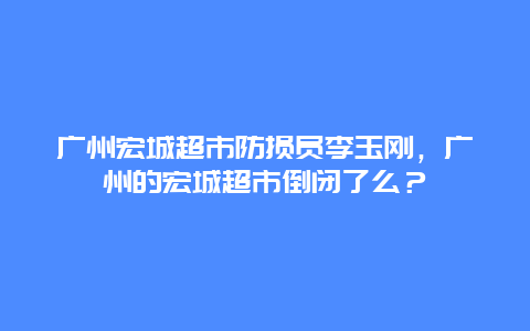 广州宏城超市防损员李玉刚，广州的宏城超市倒闭了么？