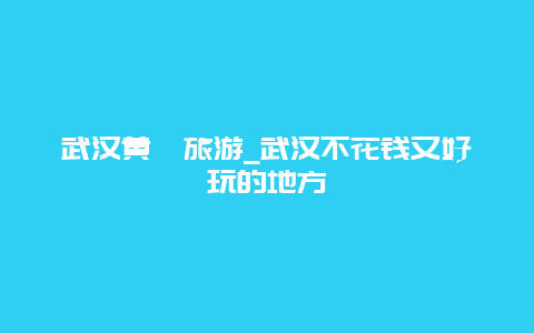 武汉黄陂旅游_武汉不花钱又好玩的地方