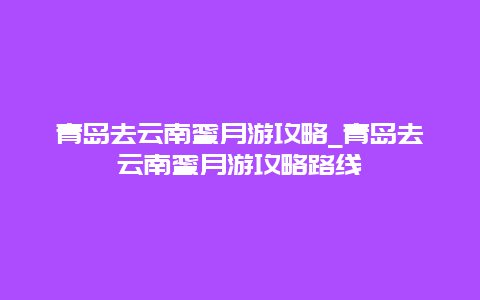 青岛去云南蜜月游攻略_青岛去云南蜜月游攻略路线