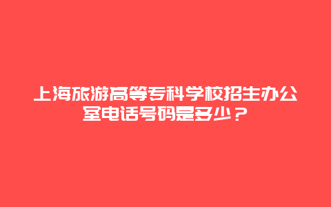 上海旅游高等专科学校招生办公室电话号码是多少？