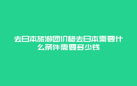 去日本旅游团价格去日本需要什么条件需要多少钱