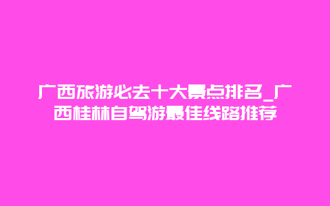 广西旅游必去十大景点排名_广西桂林自驾游最佳线路推荐