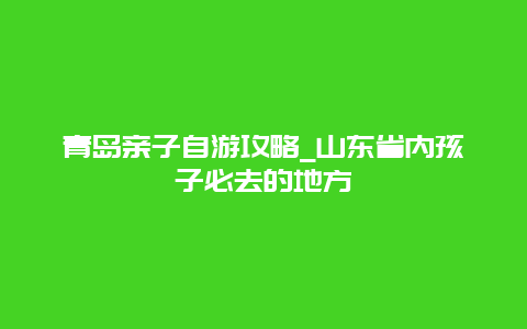 青岛亲子自游攻略_山东省内孩子必去的地方