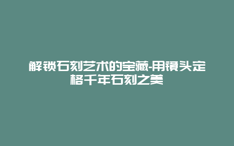 解锁石刻艺术的宝藏-用镜头定格千年石刻之美