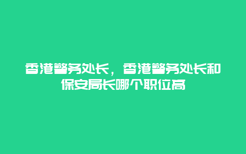 香港警务处长，香港警务处长和保安局长哪个职位高