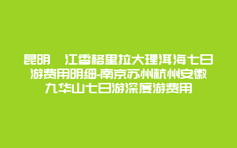 昆明麗江香格里拉大理洱海七日游费用明细-南京苏州杭州安徽九华山七日游深度游费用