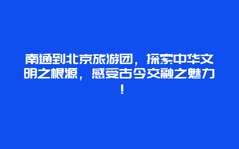 南通到北京旅游团，探索中华文明之根源，感受古今交融之魅力！