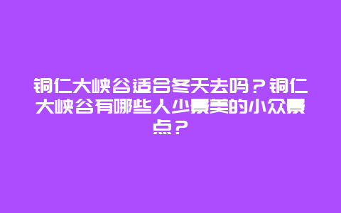 铜仁大峡谷适合冬天去吗？铜仁大峡谷有哪些人少景美的小众景点？