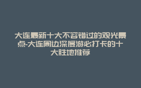 大连最新十大不容错过的观光景点-大连周边深度游必打卡的十大胜地推荐