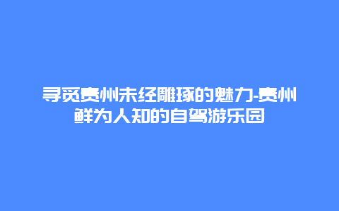 寻觅贵州未经雕琢的魅力-贵州鲜为人知的自驾游乐园