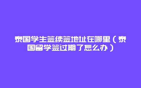 泰国学生签续签地址在哪里（泰国留学签过期了怎么办）