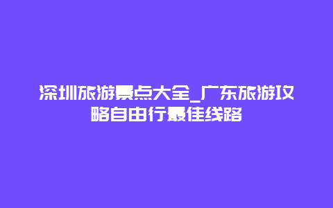 深圳旅游景点大全_广东旅游攻略自由行最佳线路