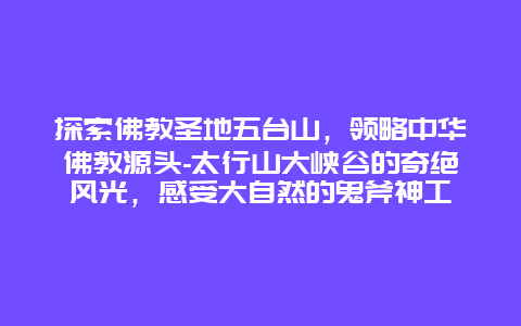 探索佛教圣地五台山，领略中华佛教源头-太行山大峡谷的奇绝风光，感受大自然的鬼斧神工