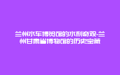 兰州水车博览馆的水利奇观-兰州甘肃省博物馆的历史宝藏