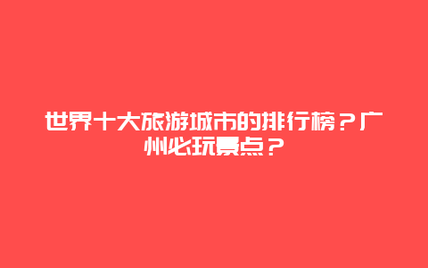 世界十大旅游城市的排行榜？广州必玩景点？