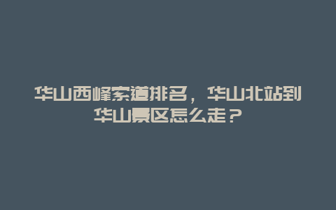 华山西峰索道排名，华山北站到华山景区怎么走？