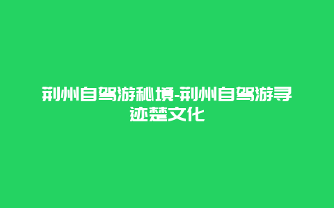 荆州自驾游秘境-荆州自驾游寻迹楚文化