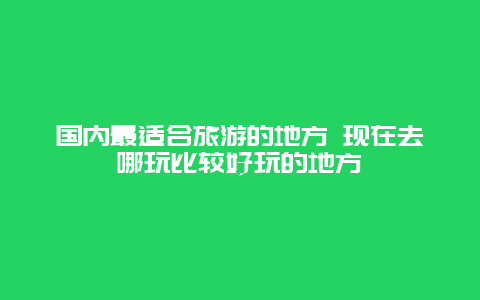 国内最适合旅游的地方 现在去哪玩比较好玩的地方