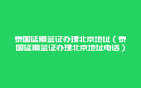 泰国延期签证办理北京地址（泰国延期签证办理北京地址电话）