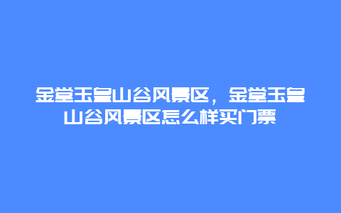 金堂玉皇山谷风景区，金堂玉皇山谷风景区怎么样买门票