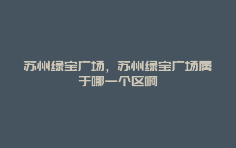 苏州绿宝广场，苏州绿宝广场属于哪一个区啊