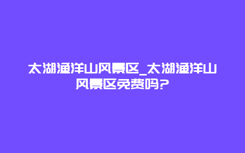 太湖渔洋山风景区_太湖渔洋山风景区免费吗?