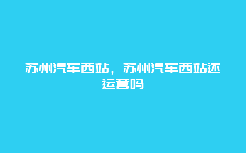 苏州汽车西站，苏州汽车西站还运营吗