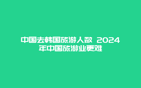 中国去韩国旅游人数 2024年中国旅游业更难