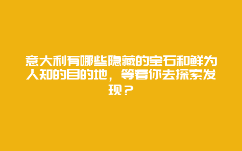 意大利有哪些隐藏的宝石和鲜为人知的目的地，等着你去探索发现？