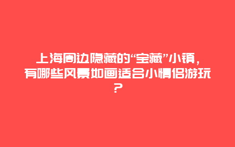 上海周边隐藏的“宝藏”小镇，有哪些风景如画适合小情侣游玩？