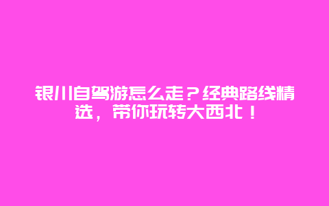 银川自驾游怎么走？经典路线精选，带你玩转大西北！