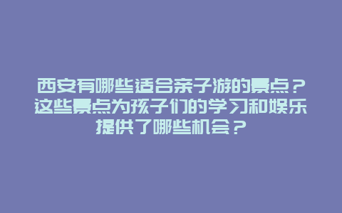 西安有哪些适合亲子游的景点？这些景点为孩子们的学习和娱乐提供了哪些机会？