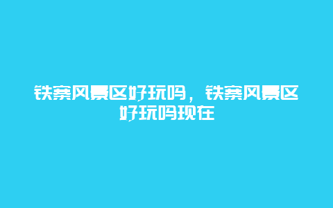 铁寨风景区好玩吗，铁寨风景区好玩吗现在