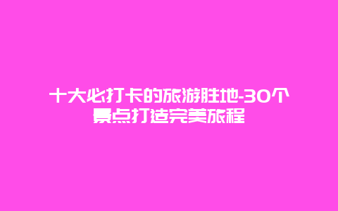 十大必打卡的旅游胜地-30个景点打造完美旅程