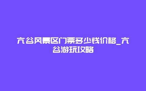 亢谷风景区门票多少钱价格_亢谷游玩攻略