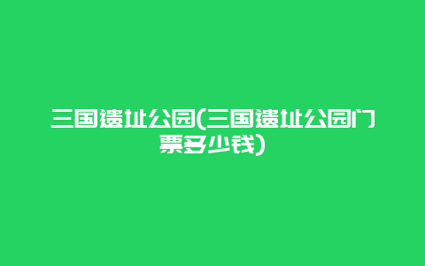 三国遗址公园，三国遗址公园门票多少钱