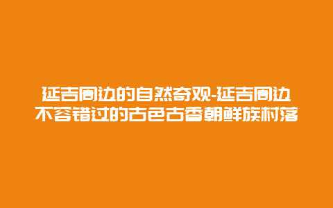 延吉周边的自然奇观-延吉周边不容错过的古色古香朝鲜族村落