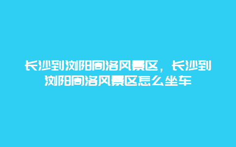 长沙到浏阳周洛风景区，长沙到浏阳周洛风景区怎么坐车