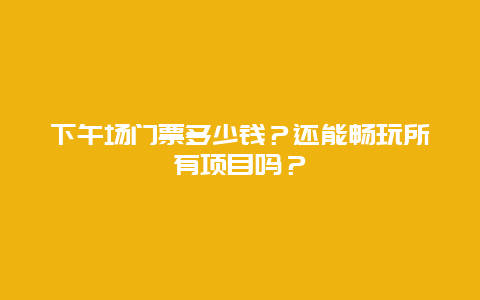 下午场门票多少钱？还能畅玩所有项目吗？