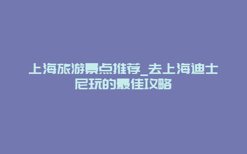 上海旅游景点推荐_去上海迪士尼玩的最佳攻略