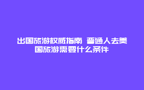 出国旅游权威指南 普通人去美国旅游需要什么条件