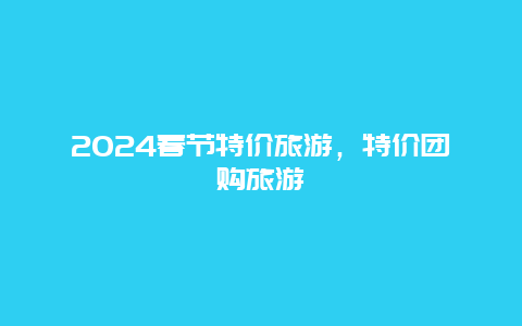 2024春节特价旅游，特价团购旅游