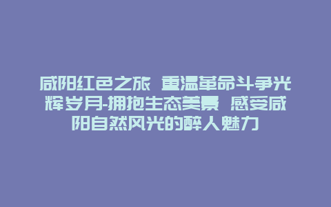 咸阳红色之旅 重温革命斗争光辉岁月-拥抱生态美景 感受咸阳自然风光的醉人魅力