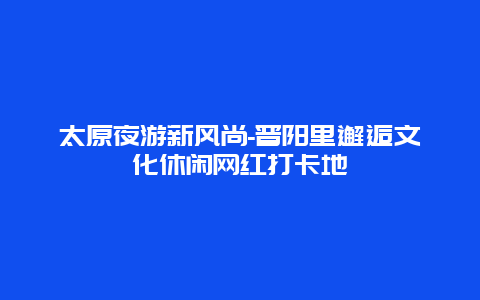 太原夜游新风尚-晋阳里邂逅文化休闲网红打卡地