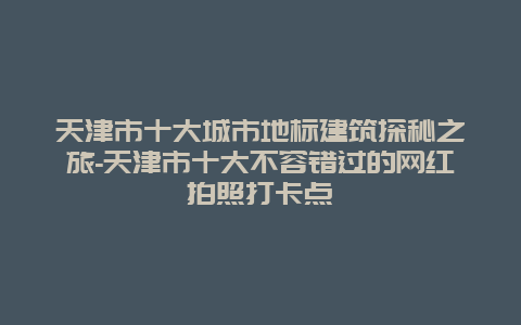 天津市十大城市地标建筑探秘之旅-天津市十大不容错过的网红拍照打卡点