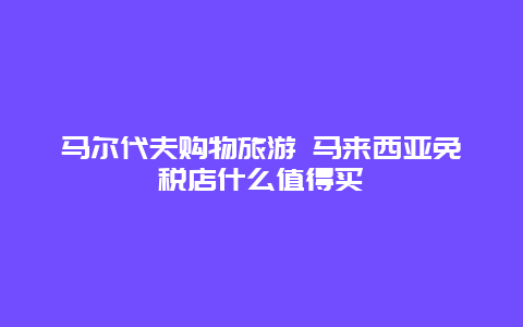 马尔代夫购物旅游 马来西亚免税店什么值得买