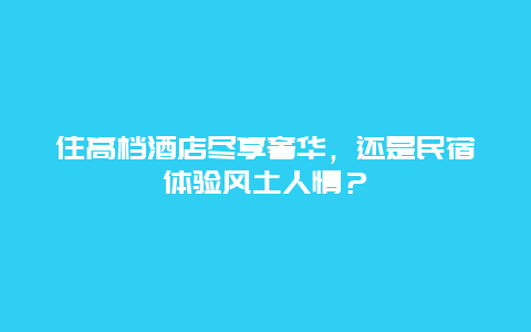 住高档酒店尽享奢华，还是民宿体验风土人情？