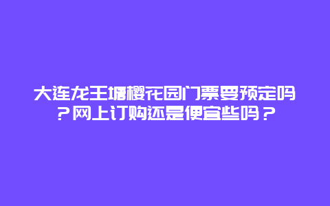 大连龙王塘樱花园门票要预定吗？网上订购还是便宜些吗？