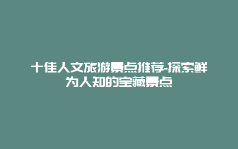 十佳人文旅游景点推荐-探索鲜为人知的宝藏景点