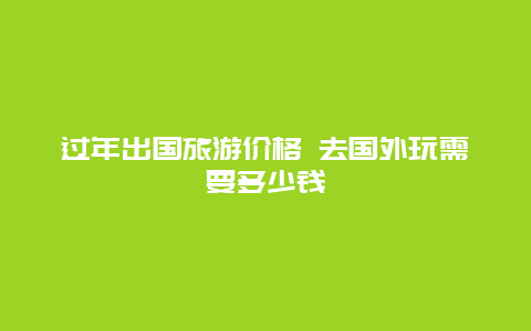 过年出国旅游价格 去国外玩需要多少钱